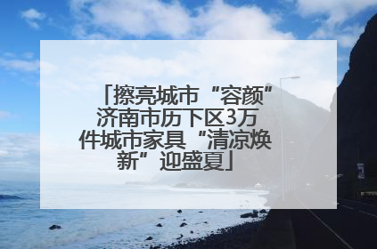 擦亮城市“容颜” 济南市历下区3万件城市家具“清凉焕新”迎盛夏