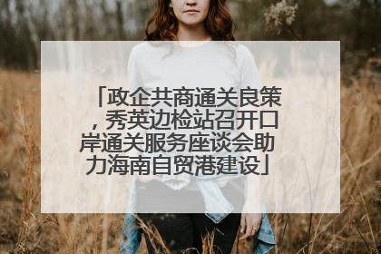 政企共商通关良策，秀英边检站召开口岸通关服务座谈会助力海南自贸港建设