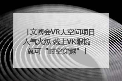 文博会VR大空间项目人气火爆 戴上VR眼镜就可“时空穿越”
