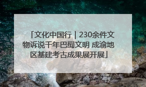文化中国行｜230余件文物诉说千年巴蜀文明 成渝地区基建考古成果展开展