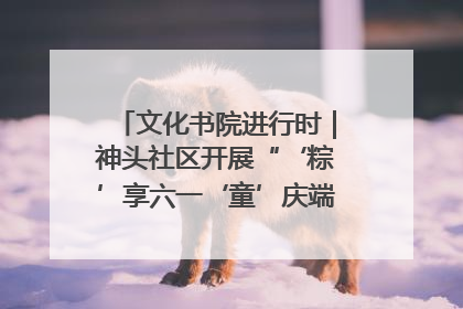 文化书院进行时｜神头社区开展“‘粽’享六一‘童’庆端午”主题系列活动
