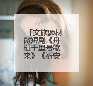 文旅题材微短剧《舟楫千里号歌来》《祈安澜》接连上线，“短剧游北京”开启大运河文化之旅