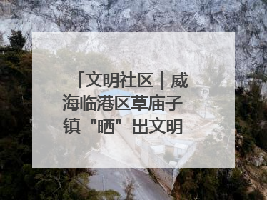 文明社区｜威海临港区草庙子镇“晒”出文明幸福新密码
