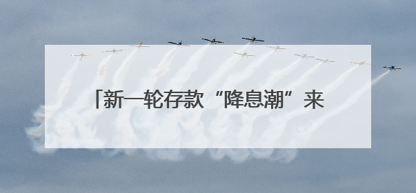 新一轮存款“降息潮”来袭：活期利率逼近零，1年期定存利率跌破1%