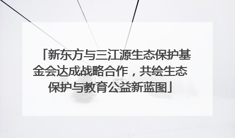 新东方与三江源生态保护基金会达成战略合作，共绘生态保护与教育公益新蓝图