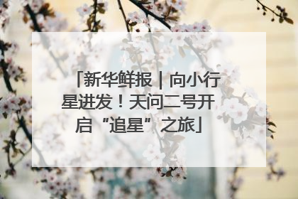 新华鲜报｜向小行星进发！天问二号开启“追星”之旅
