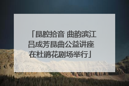 昆腔拾音 曲韵滨江 吕成芳昆曲公益讲座在杜鹃花剧场举行