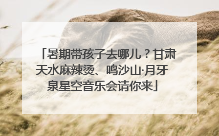 暑期带孩子去哪儿？甘肃天水麻辣烫、鸣沙山·月牙泉星空音乐会请你来