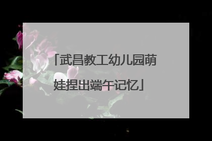 武昌教工幼儿园萌娃捏出端午记忆