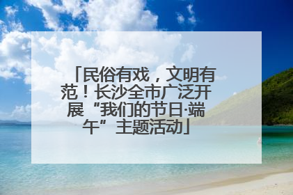 民俗有戏，文明有范！长沙全市广泛开展“我们的节日·端午”主题活动
