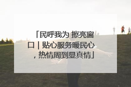 民呼我为 擦亮窗口｜贴心服务暖民心，热情周到显真情