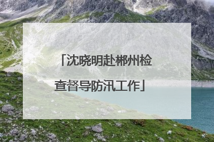 沈晓明赴郴州检查督导防汛工作