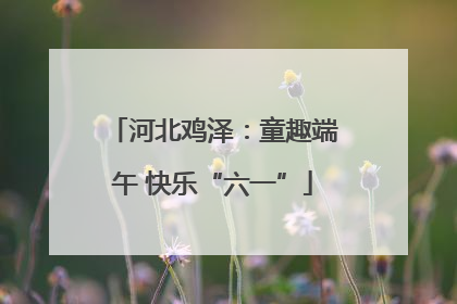 河北鸡泽：童趣端午 快乐“六一”