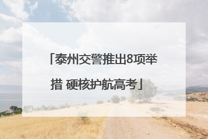 泰州交警推出8项举措 硬核护航高考