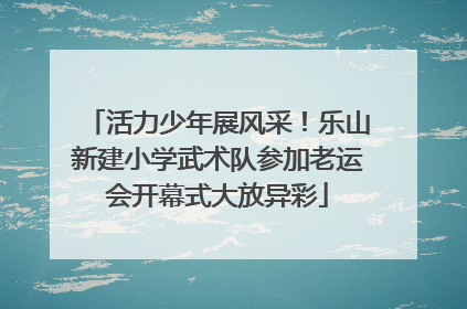 活力少年展风采！乐山新建小学武术队参加老运会开幕式大放异彩