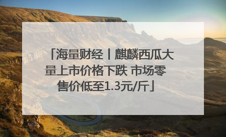 海量财经丨麒麟西瓜大量上市价格下跌 市场零售价低至1.3元/斤