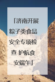 济南开展粽子类食品安全专项检查 护航食安端午