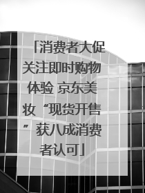 消费者大促关注即时购物体验 京东美妆“现货开售”获八成消费者认可
