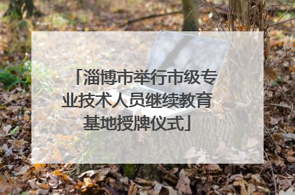 淄博市举行市级专业技术人员继续教育基地授牌仪式