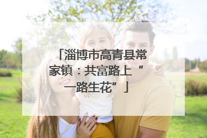 淄博市高青县常家镇：共富路上“一路生花”