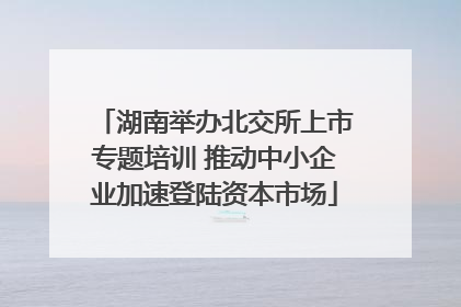 湖南举办北交所上市专题培训 推动中小企业加速登陆资本市场