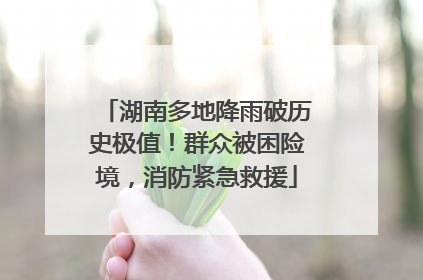 湖南多地降雨破历史极值！群众被困险境，消防紧急救援