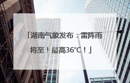湖南气象发布：雷阵雨将至！最高36℃！