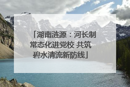 湖南涟源：河长制常态化进党校 共筑碧水清流新防线