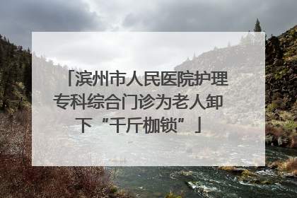 滨州市人民医院护理专科综合门诊为老人卸下“千斤枷锁”