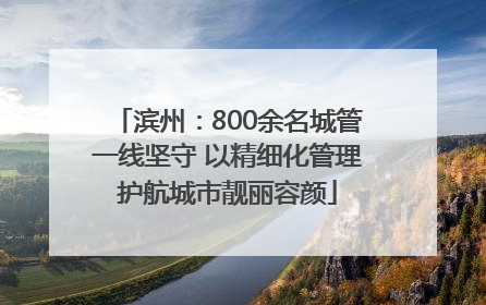 滨州：800余名城管一线坚守 以精细化管理护航城市靓丽容颜