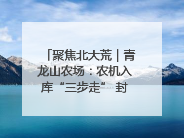 聚焦北大荒｜青龙山农场：农机入库“三步走” 封存管理精细化