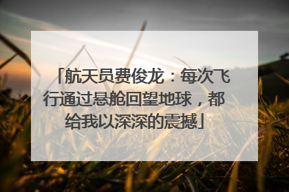 航天员费俊龙：每次飞行通过悬舱回望地球，都给我以深深的震撼