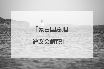 蒙古国总理遭议会解职