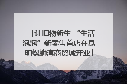 让旧物新生 “生活泡泡”新零售首店在昆明螺蛳湾商贸城开业