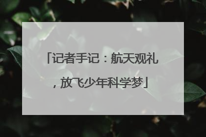 记者手记：航天观礼，放飞少年科学梦