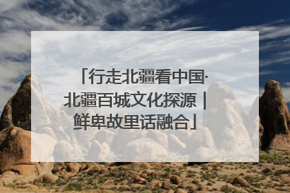 行走北疆看中国·北疆百城文化探源｜鲜卑故里话融合