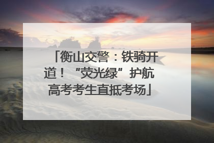 衡山交警：铁骑开道！“荧光绿”护航高考考生直抵考场