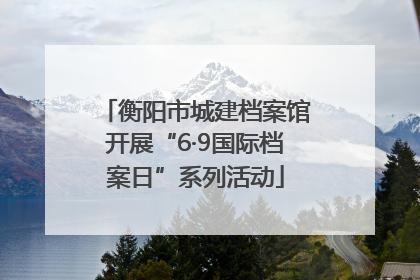 衡阳市城建档案馆开展“6·9国际档案日”系列活动
