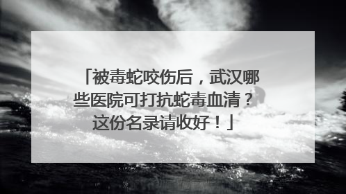 被毒蛇咬伤后，武汉哪些医院可打抗蛇毒血清？这份名录请收好！