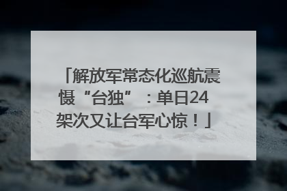 解放军常态化巡航震慑“台独”：单日24架次又让台军心惊！