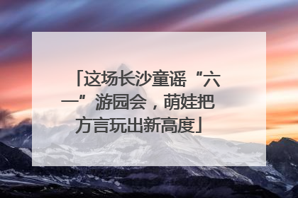 这场长沙童谣“六一”游园会，萌娃把方言玩出新高度