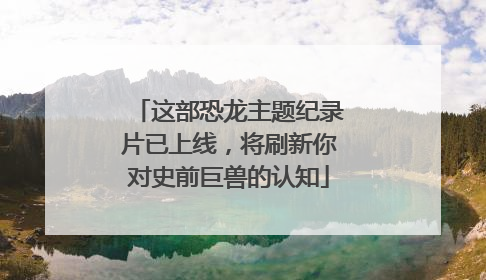 这部恐龙主题纪录片已上线，将刷新你对史前巨兽的认知