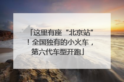 这里有座“北京站”！全国独有的小火车，第六代车型开跑