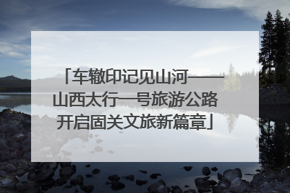 车辙印记见山河——山西太行一号旅游公路开启固关文旅新篇章