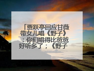贾跃亭回应甘薇带女儿唱《野子》：你们唱得比爸爸好听多了；《野子》曾是贾跃亭“代表作”