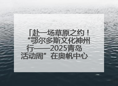赴一场草原之约！“鄂尔多斯文化神州行——2025青岛活动周”在奥帆中心拉开帷幕