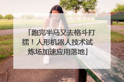 跑完半马又去格斗打擂！人形机器人技术试炼场加速应用落地