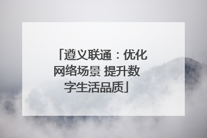 遵义联通：优化网络场景 提升数字生活品质