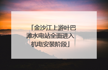 金沙江上游叶巴滩水电站全面进入机电安装阶段