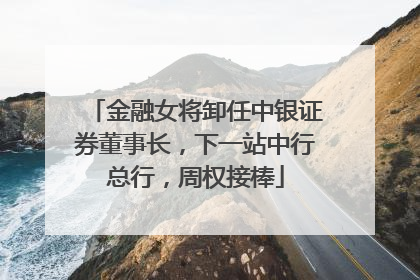 金融女将卸任中银证券董事长，下一站中行总行，周权接棒